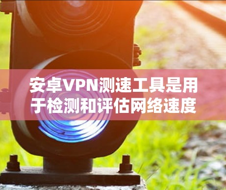 安卓VPN测速工具是用于检测和评估网络速度的手机应用或软件。这些工具可以帮助用户了解自己的网络连接速度，优化VPN设置，或者进行网络测试。以下是几个常用的安卓VPN测速工具及其特点